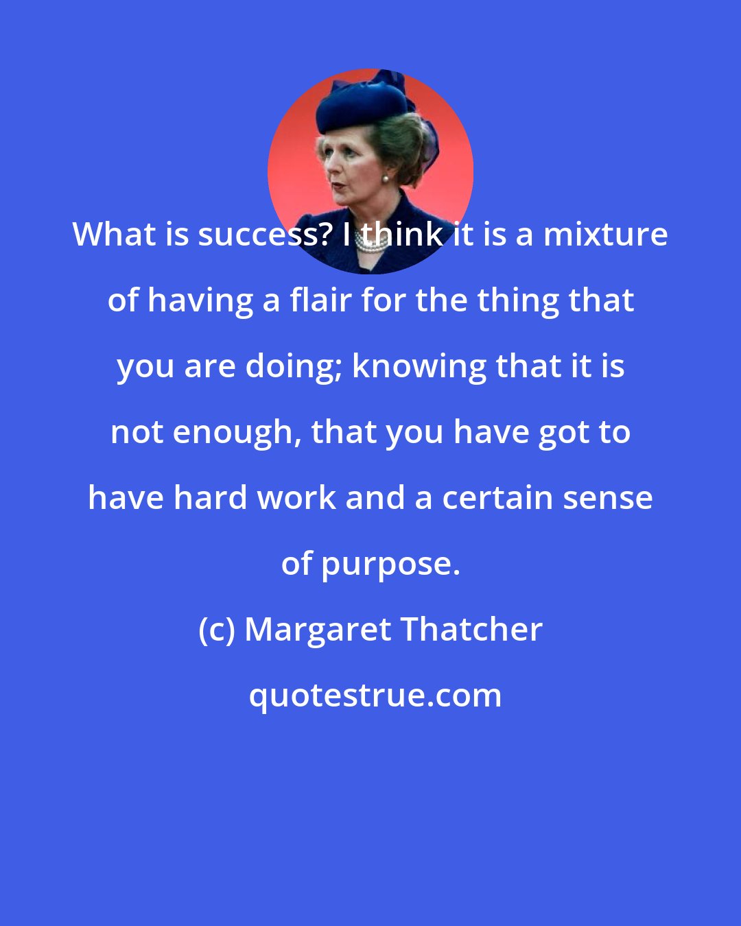 Margaret Thatcher: What is success? I think it is a mixture of having a flair for the thing that you are doing; knowing that it is not enough, that you have got to have hard work and a certain sense of purpose.
