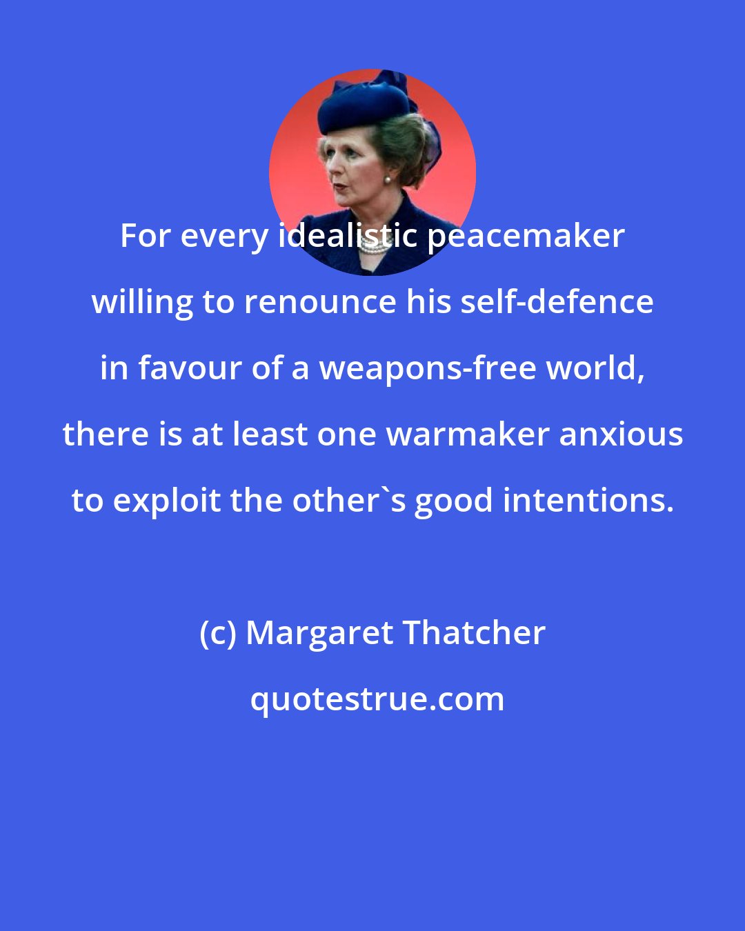 Margaret Thatcher: For every idealistic peacemaker willing to renounce his self-defence in favour of a weapons-free world, there is at least one warmaker anxious to exploit the other's good intentions.