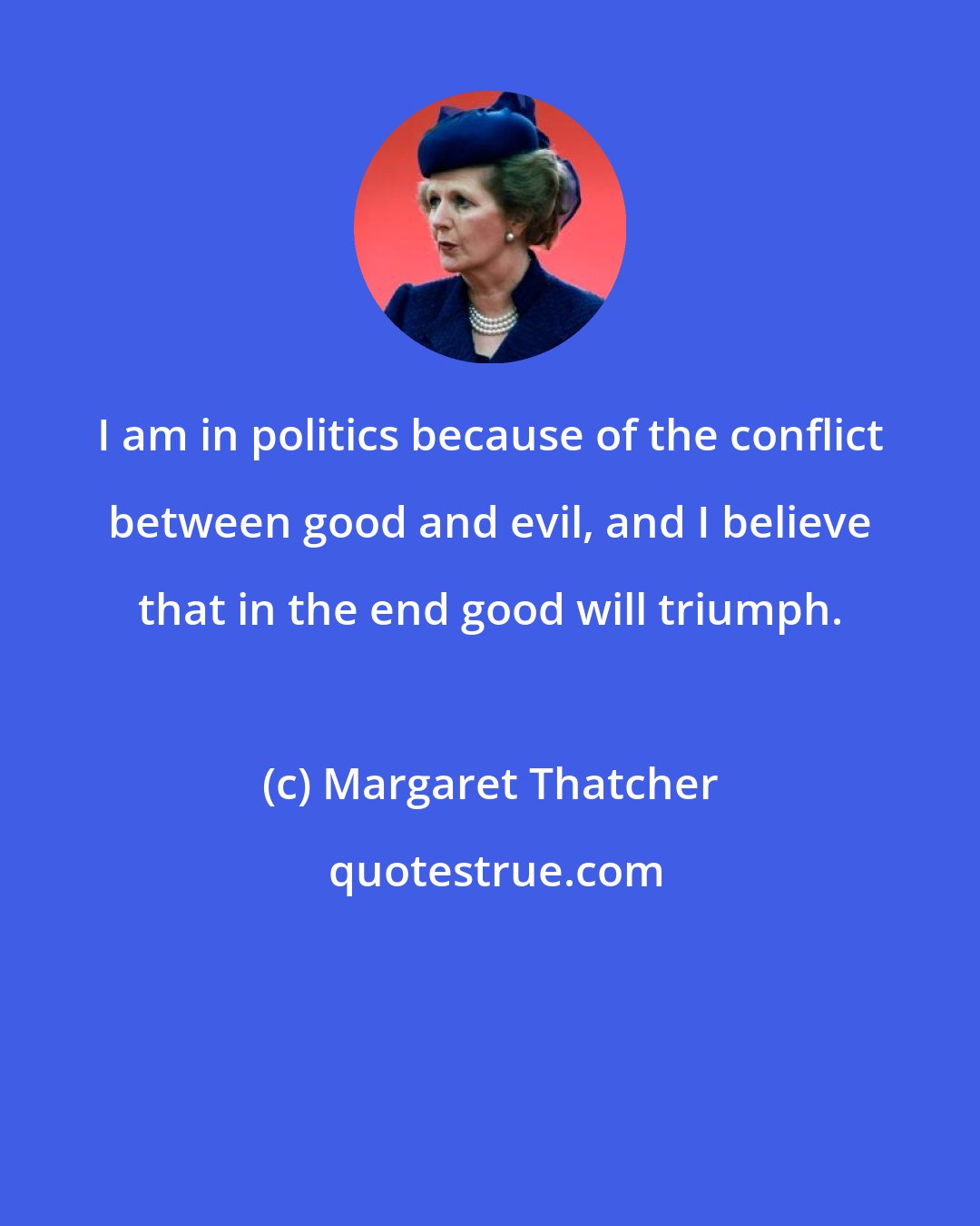 Margaret Thatcher: I am in politics because of the conflict between good and evil, and I believe that in the end good will triumph.