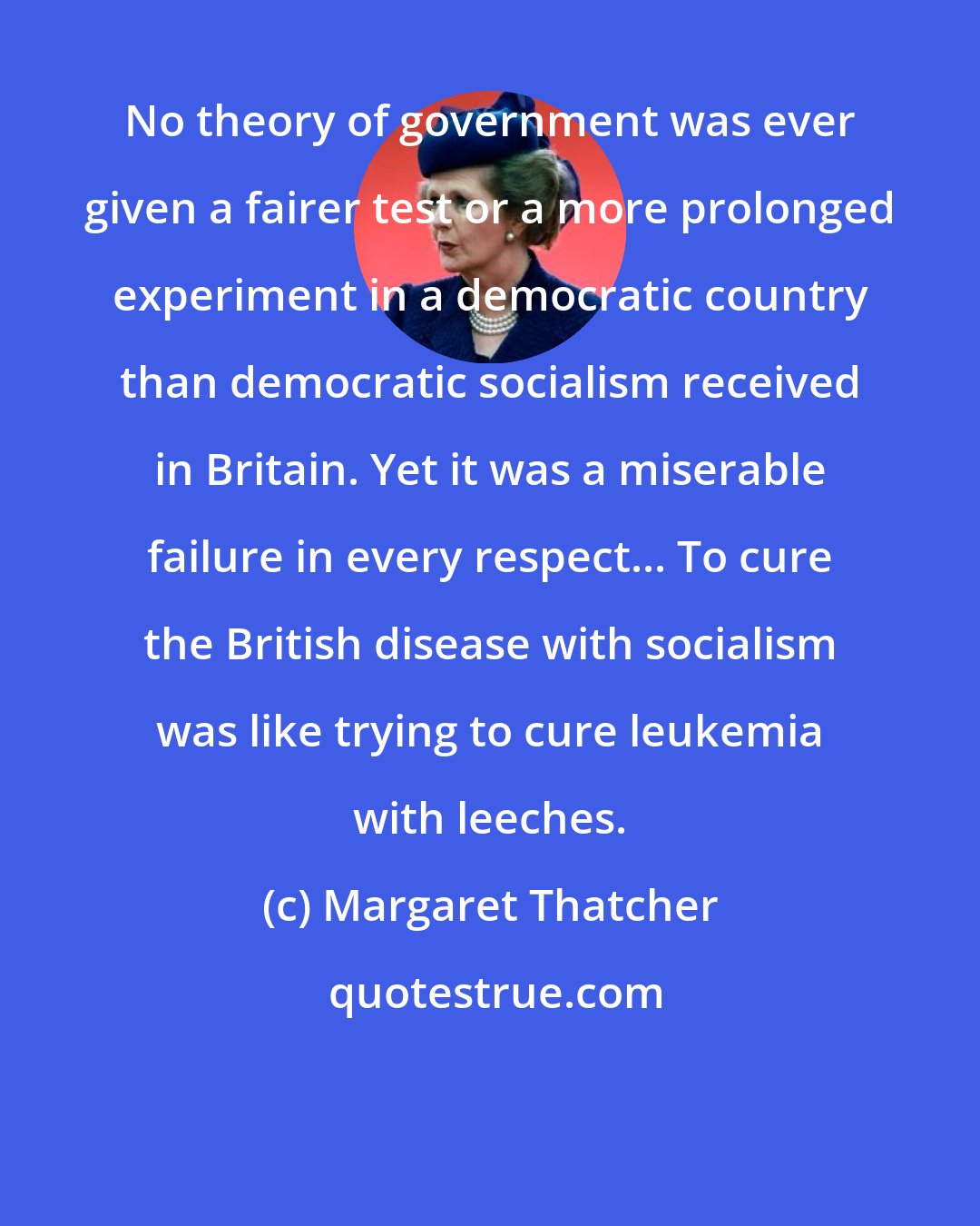 Margaret Thatcher: No theory of government was ever given a fairer test or a more prolonged experiment in a democratic country than democratic socialism received in Britain. Yet it was a miserable failure in every respect... To cure the British disease with socialism was like trying to cure leukemia with leeches.