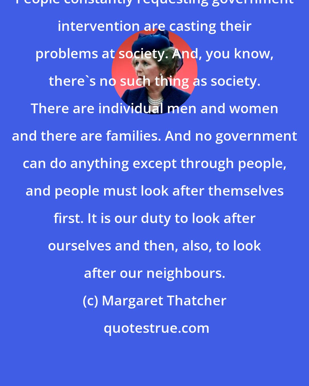 Margaret Thatcher: People constantly requesting government intervention are casting their problems at society. And, you know, there's no such thing as society. There are individual men and women and there are families. And no government can do anything except through people, and people must look after themselves first. It is our duty to look after ourselves and then, also, to look after our neighbours.