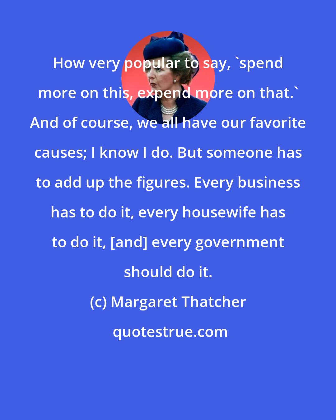 Margaret Thatcher: How very popular to say, 'spend more on this, expend more on that.' And of course, we all have our favorite causes; I know I do. But someone has to add up the figures. Every business has to do it, every housewife has to do it, [and] every government should do it.