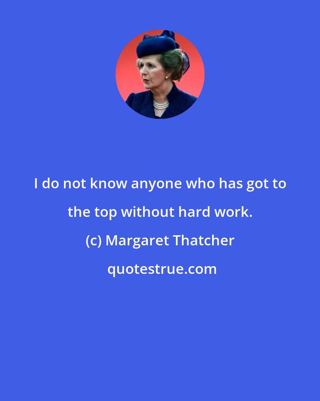 Margaret Thatcher: I do not know anyone who has got to the top without hard work.