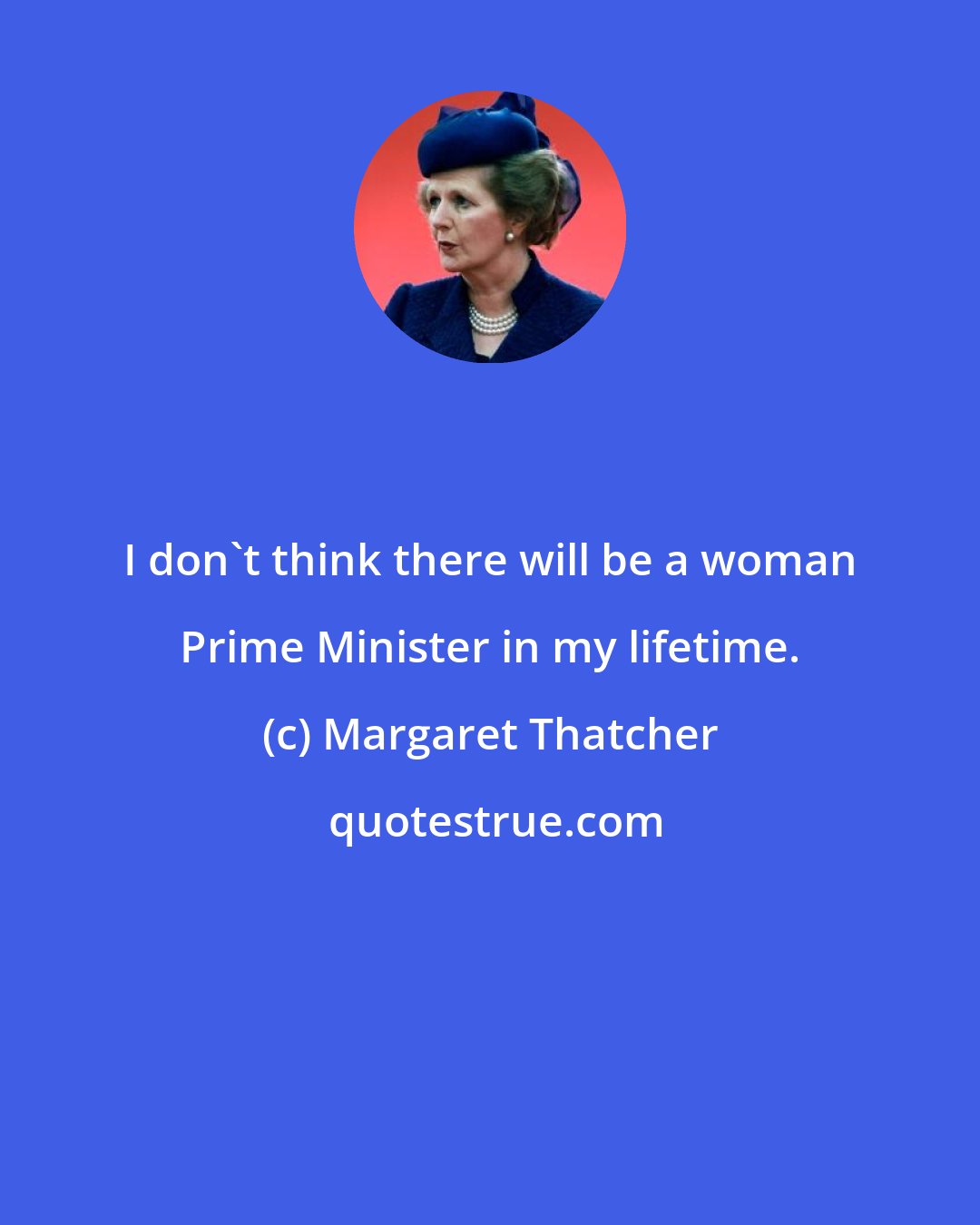 Margaret Thatcher: I don't think there will be a woman Prime Minister in my lifetime.