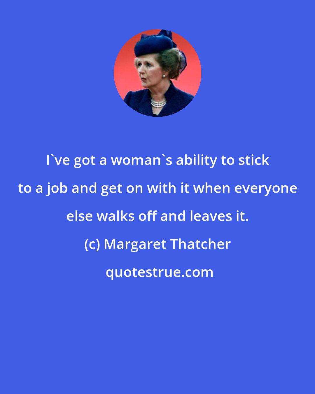 Margaret Thatcher: I've got a woman's ability to stick to a job and get on with it when everyone else walks off and leaves it.