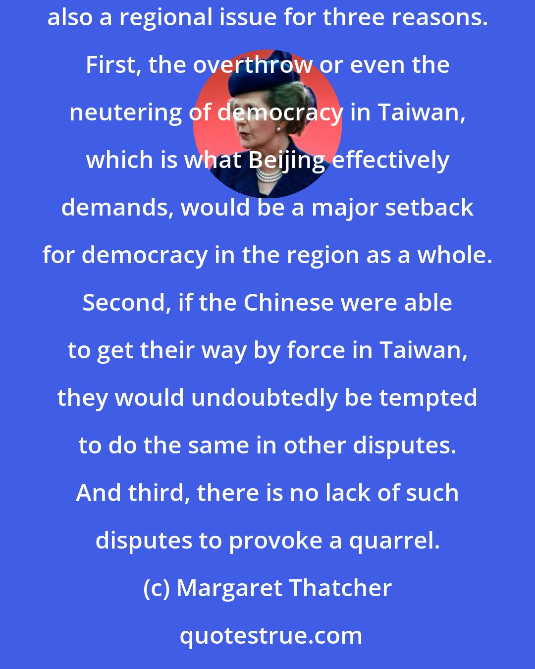 Margaret Thatcher: It can be argued - and rightly - that Taiwan is not just another regional issue: after all, the Chinese regard it as part of China. But Taiwan is also a regional issue for three reasons. First, the overthrow or even the neutering of democracy in Taiwan, which is what Beijing effectively demands, would be a major setback for democracy in the region as a whole. Second, if the Chinese were able to get their way by force in Taiwan, they would undoubtedly be tempted to do the same in other disputes. And third, there is no lack of such disputes to provoke a quarrel.