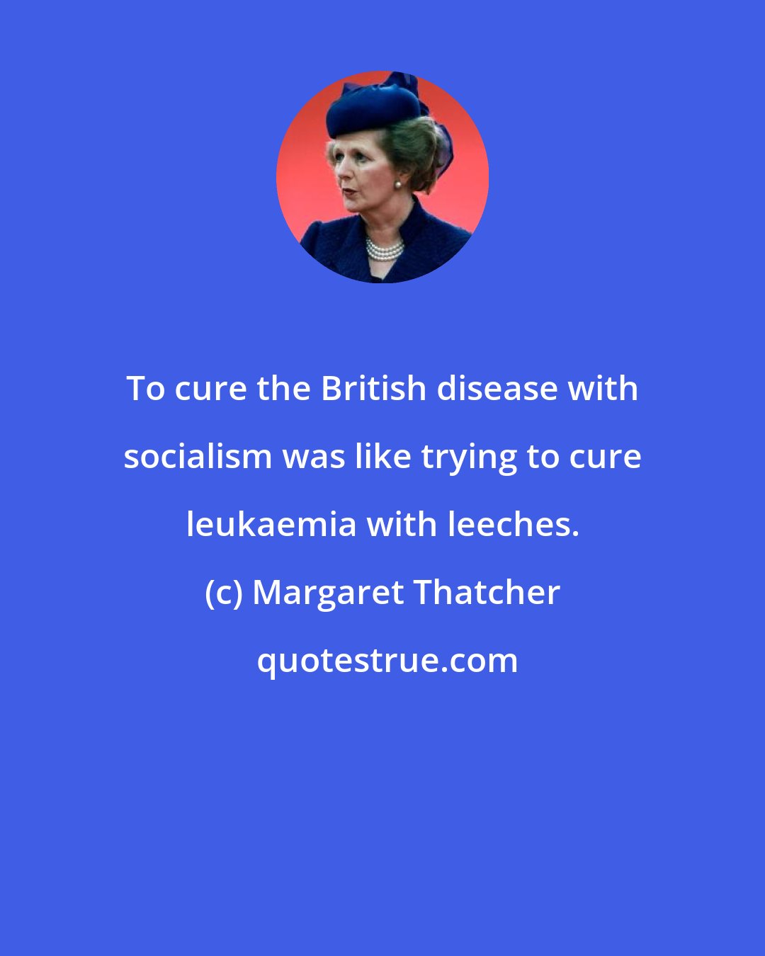 Margaret Thatcher: To cure the British disease with socialism was like trying to cure leukaemia with leeches.