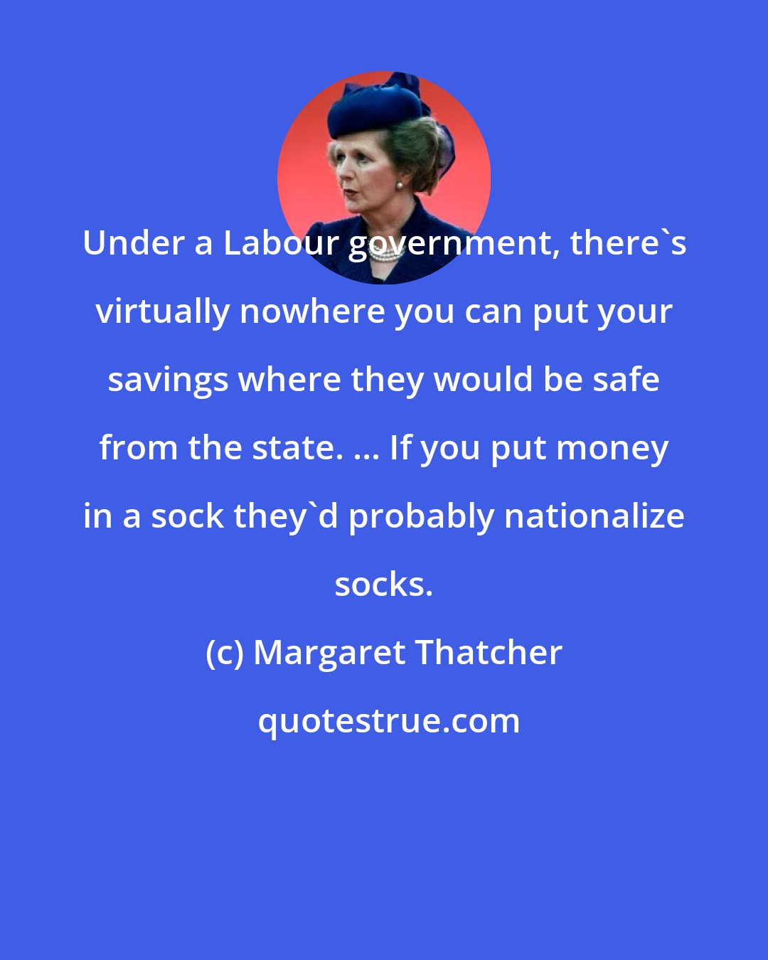 Margaret Thatcher: Under a Labour government, there's virtually nowhere you can put your savings where they would be safe from the state. ... If you put money in a sock they'd probably nationalize socks.