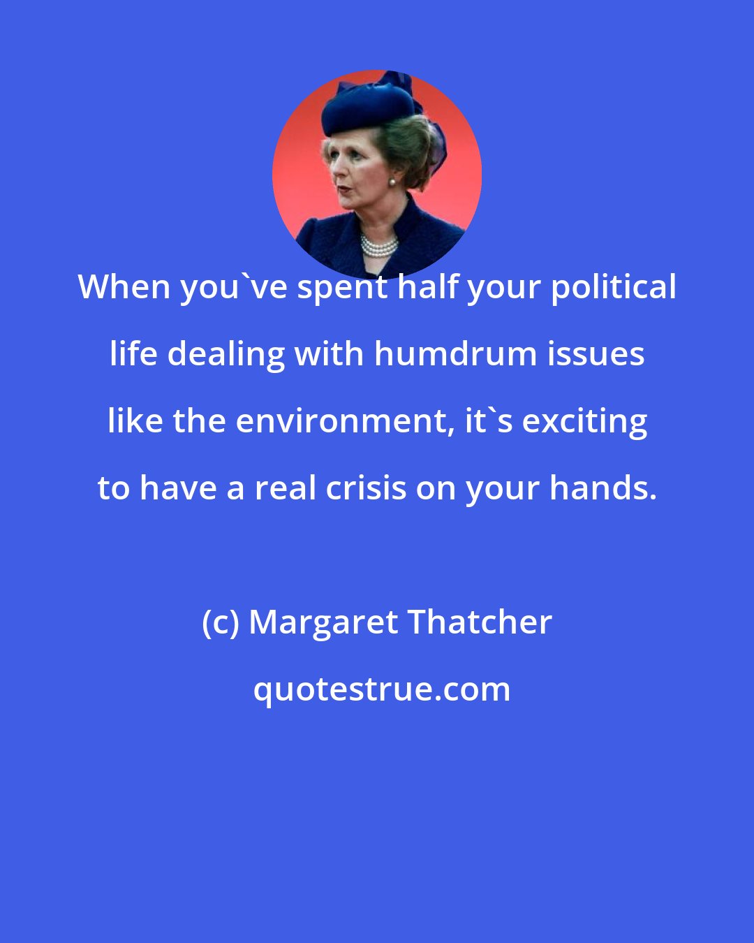 Margaret Thatcher: When you've spent half your political life dealing with humdrum issues like the environment, it's exciting to have a real crisis on your hands.