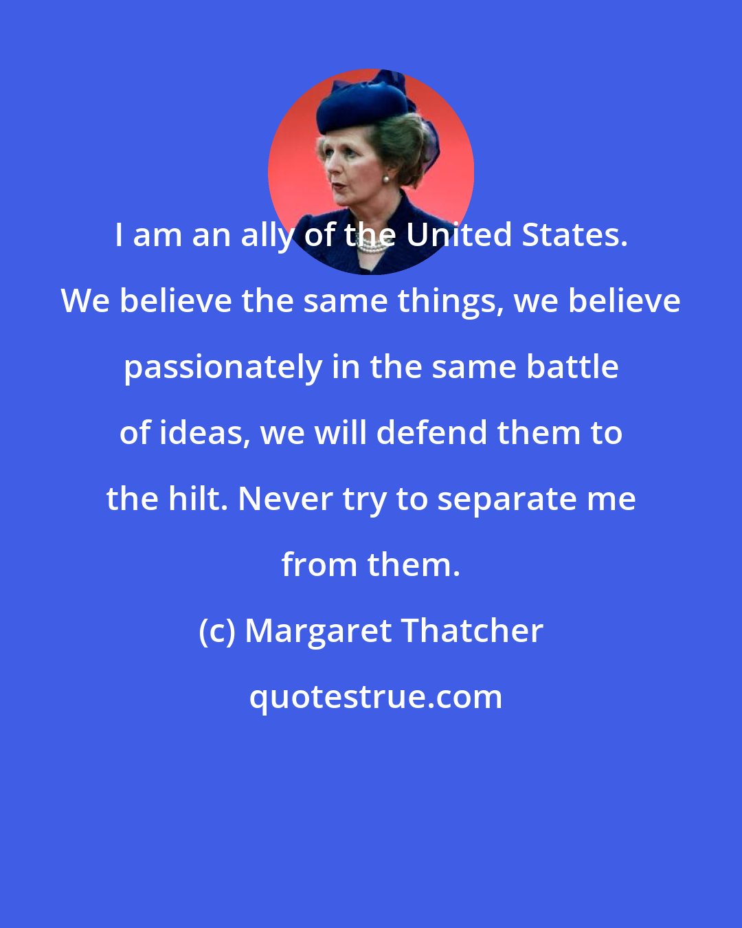 Margaret Thatcher: I am an ally of the United States. We believe the same things, we believe passionately in the same battle of ideas, we will defend them to the hilt. Never try to separate me from them.