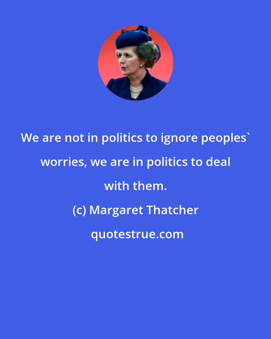 Margaret Thatcher: We are not in politics to ignore peoples' worries, we are in politics to deal with them.