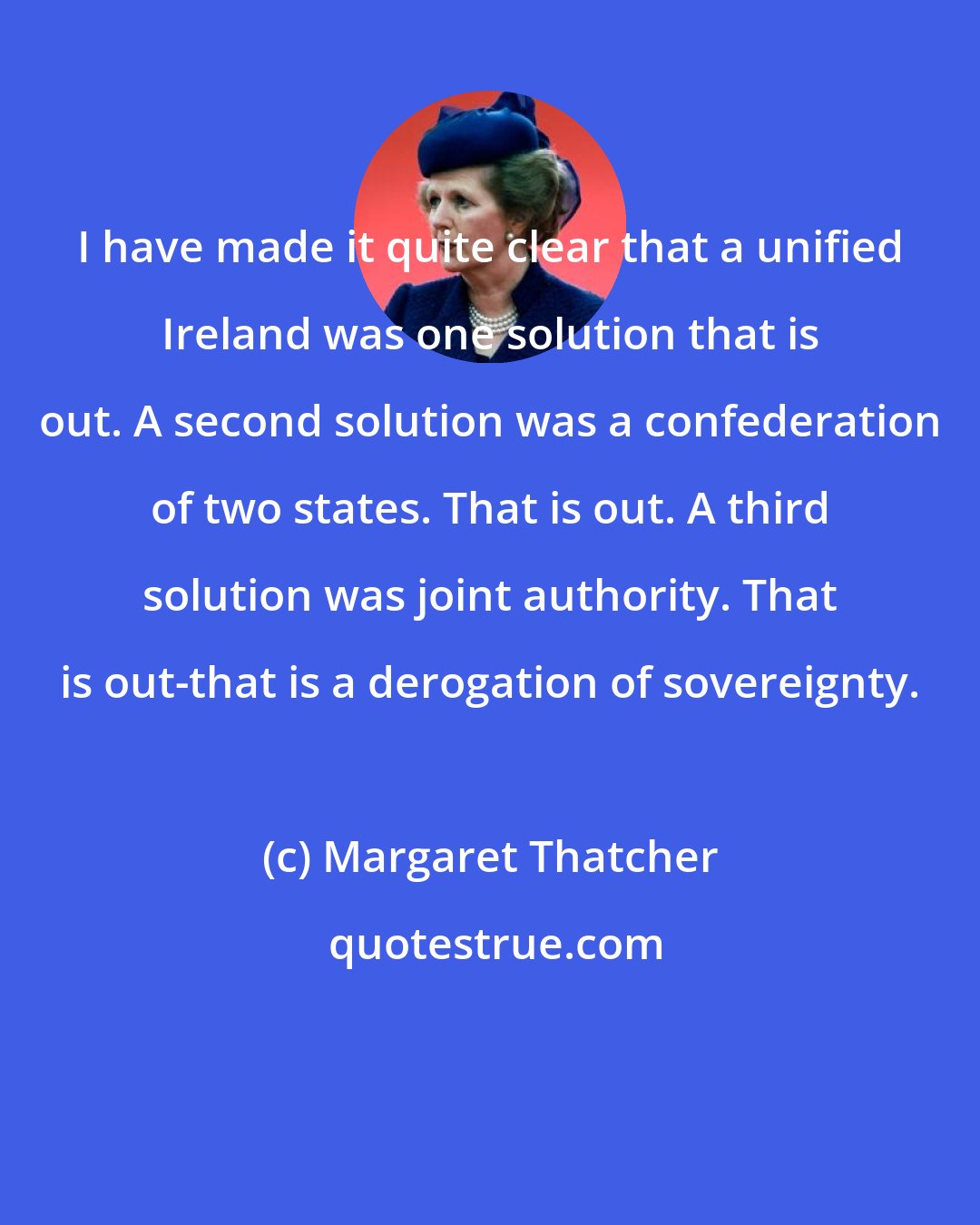 Margaret Thatcher: I have made it quite clear that a unified Ireland was one solution that is out. A second solution was a confederation of two states. That is out. A third solution was joint authority. That is out-that is a derogation of sovereignty.