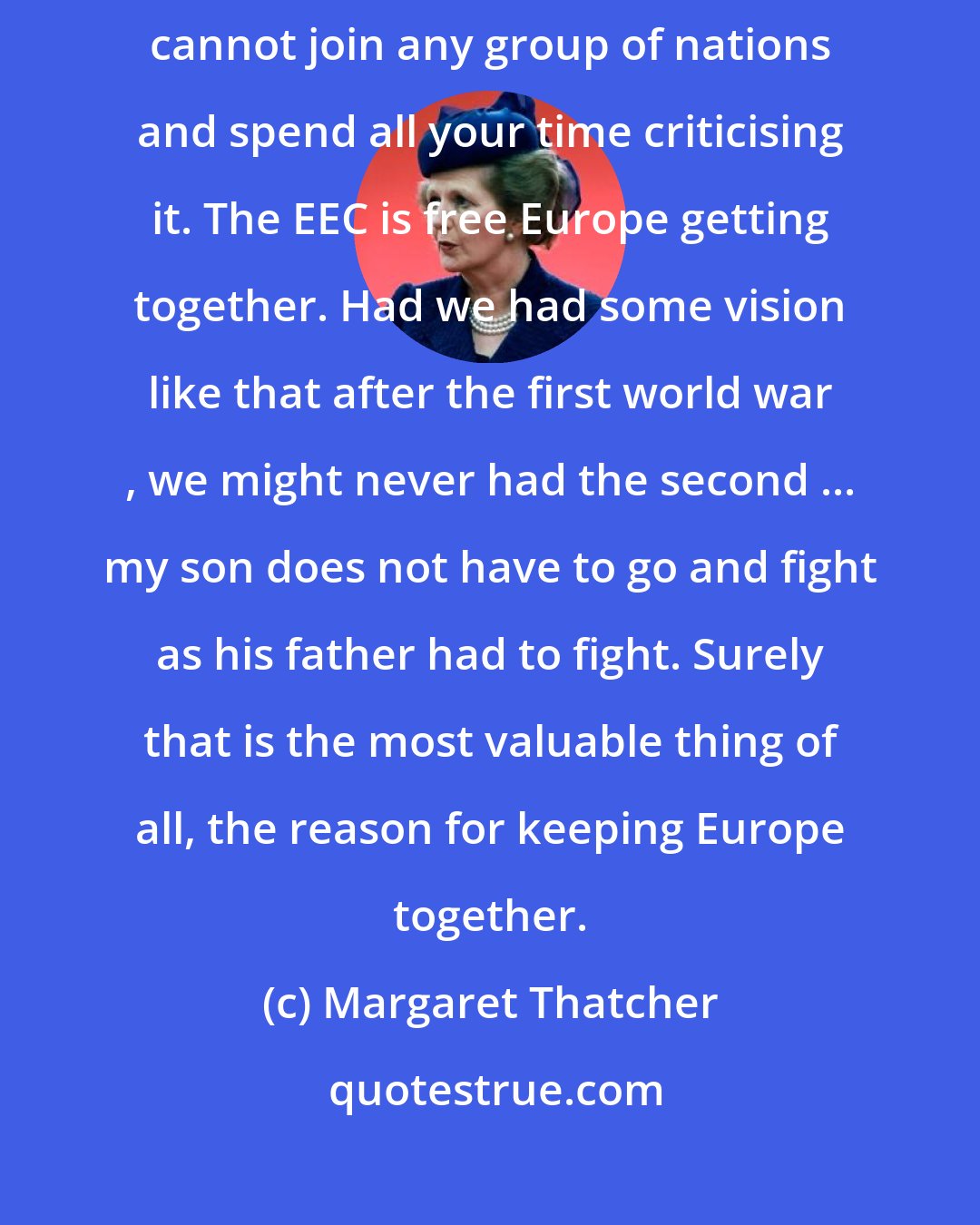 Margaret Thatcher: I think our support for the EEC has been very half-hearted. You really cannot join any group of nations and spend all your time criticising it. The EEC is free Europe getting together. Had we had some vision like that after the first world war , we might never had the second ... my son does not have to go and fight as his father had to fight. Surely that is the most valuable thing of all, the reason for keeping Europe together.
