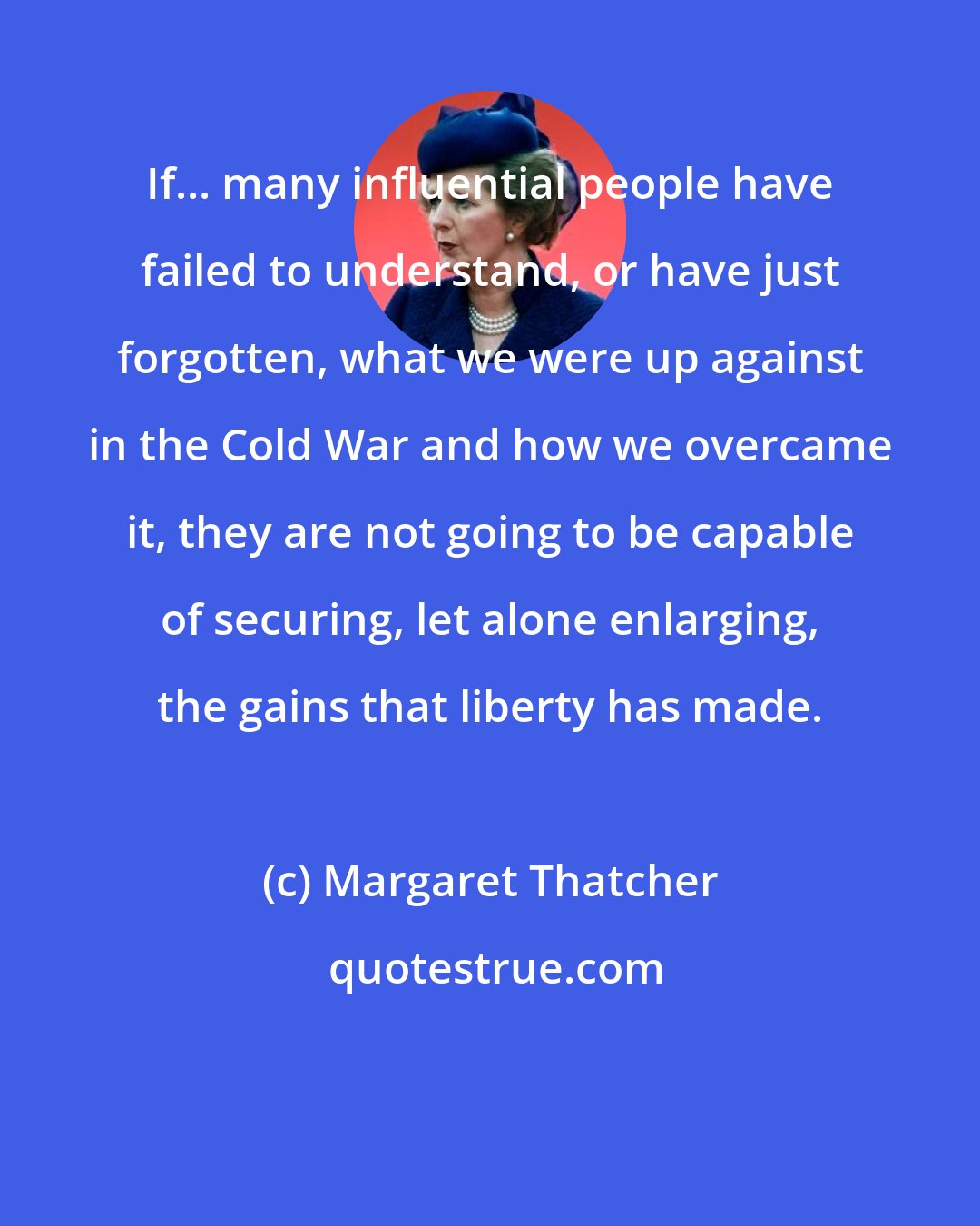 Margaret Thatcher: If... many influential people have failed to understand, or have just forgotten, what we were up against in the Cold War and how we overcame it, they are not going to be capable of securing, let alone enlarging, the gains that liberty has made.