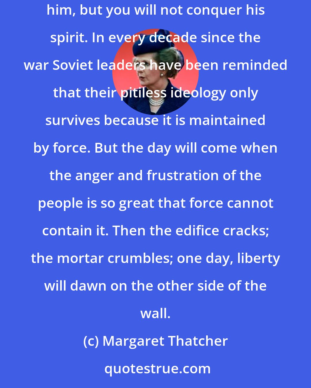 Margaret Thatcher: There are forces more powerful and pervasive than the apparatus of war. You may chain a man, but you cannot chain his mind. You may enslave him, but you will not conquer his spirit. In every decade since the war Soviet leaders have been reminded that their pitiless ideology only survives because it is maintained by force. But the day will come when the anger and frustration of the people is so great that force cannot contain it. Then the edifice cracks; the mortar crumbles; one day, liberty will dawn on the other side of the wall.