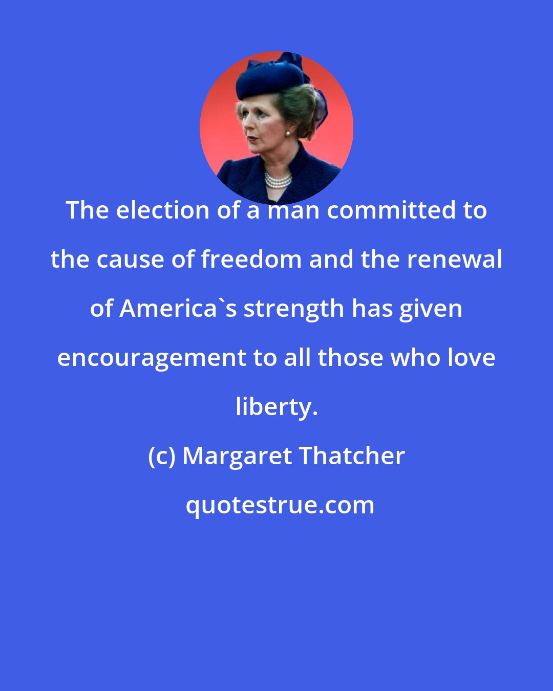 Margaret Thatcher: The election of a man committed to the cause of freedom and the renewal of America's strength has given encouragement to all those who love liberty.