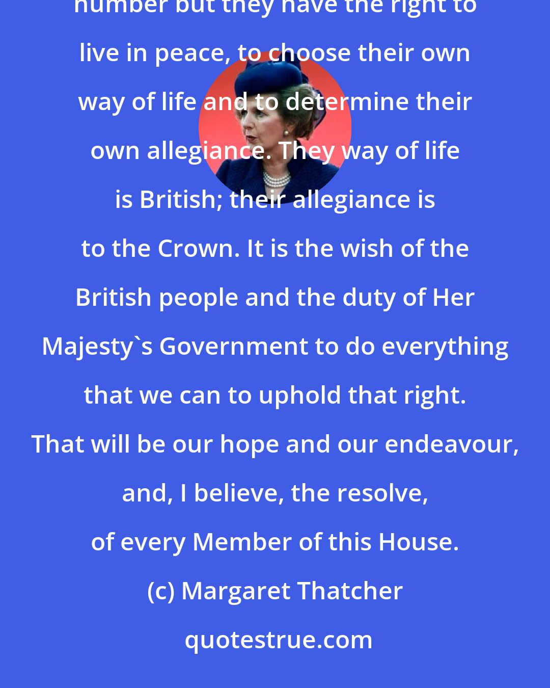 Margaret Thatcher: The people of the Falkland Islands, like the people of the United Kingdom, are an island race. They are few in number but they have the right to live in peace, to choose their own way of life and to determine their own allegiance. They way of life is British; their allegiance is to the Crown. It is the wish of the British people and the duty of Her Majesty's Government to do everything that we can to uphold that right. That will be our hope and our endeavour, and, I believe, the resolve, of every Member of this House.