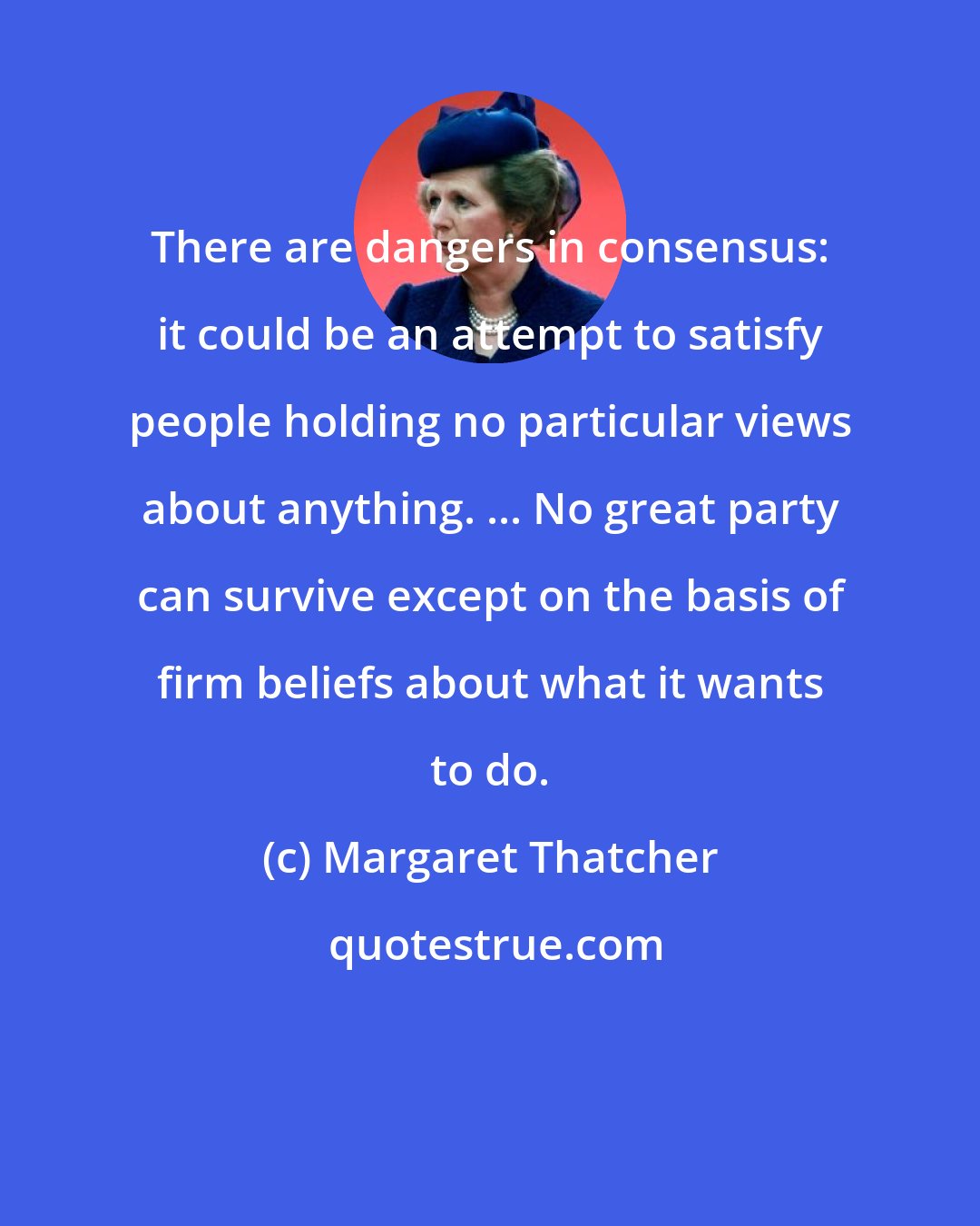 Margaret Thatcher: There are dangers in consensus: it could be an attempt to satisfy people holding no particular views about anything. ... No great party can survive except on the basis of firm beliefs about what it wants to do.