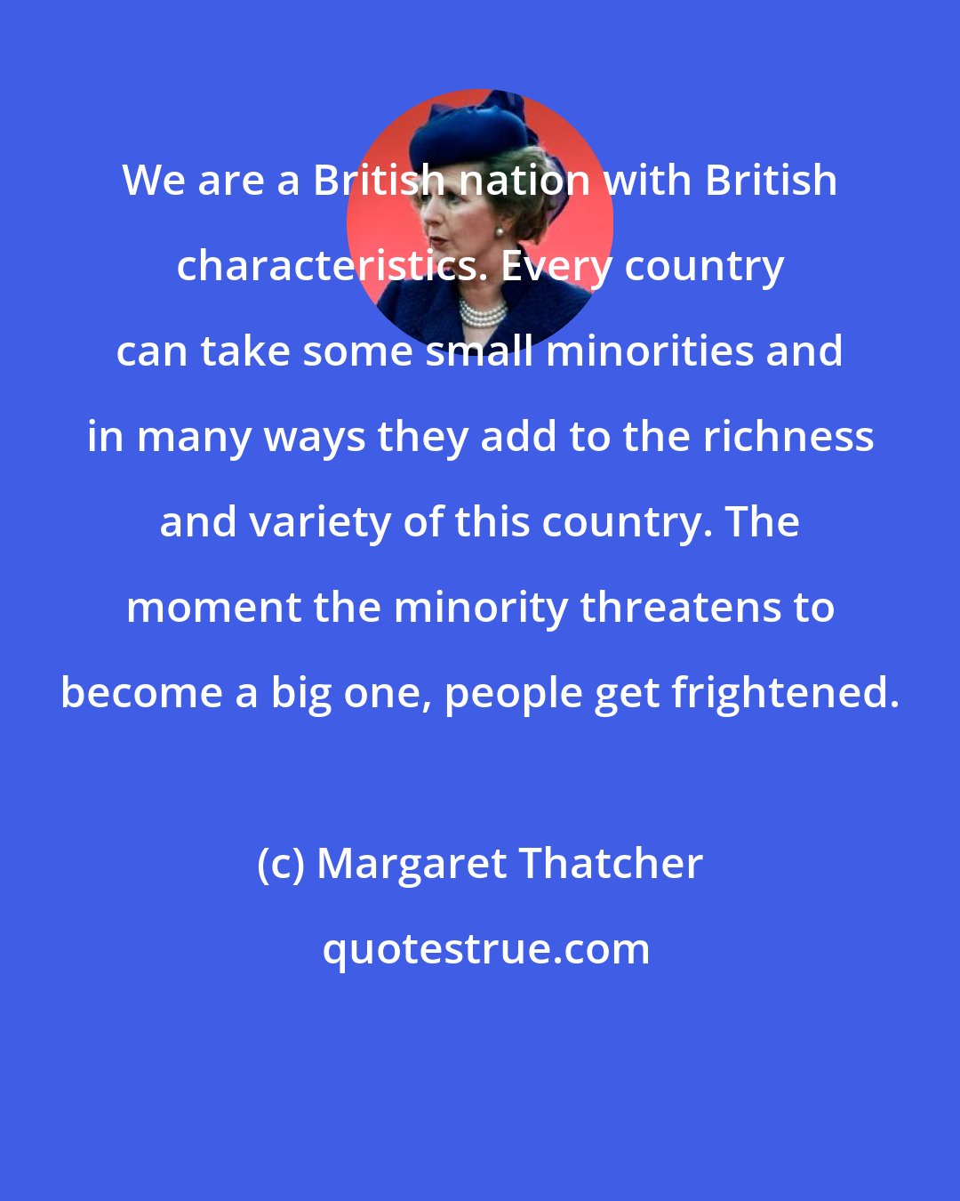 Margaret Thatcher: We are a British nation with British characteristics. Every country can take some small minorities and in many ways they add to the richness and variety of this country. The moment the minority threatens to become a big one, people get frightened.
