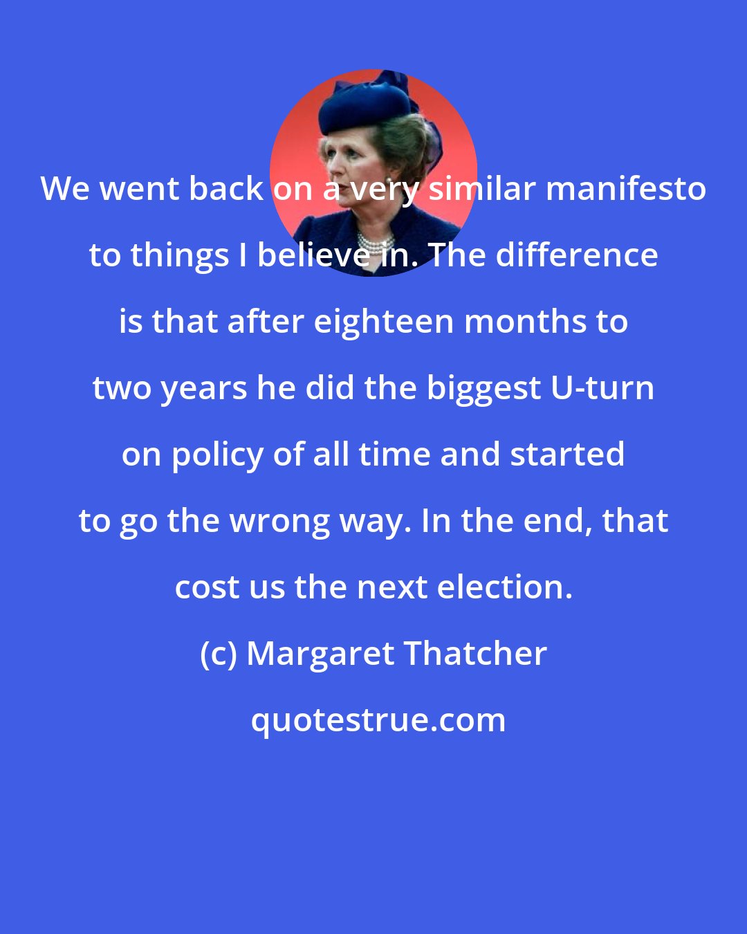 Margaret Thatcher: We went back on a very similar manifesto to things I believe in. The difference is that after eighteen months to two years he did the biggest U-turn on policy of all time and started to go the wrong way. In the end, that cost us the next election.