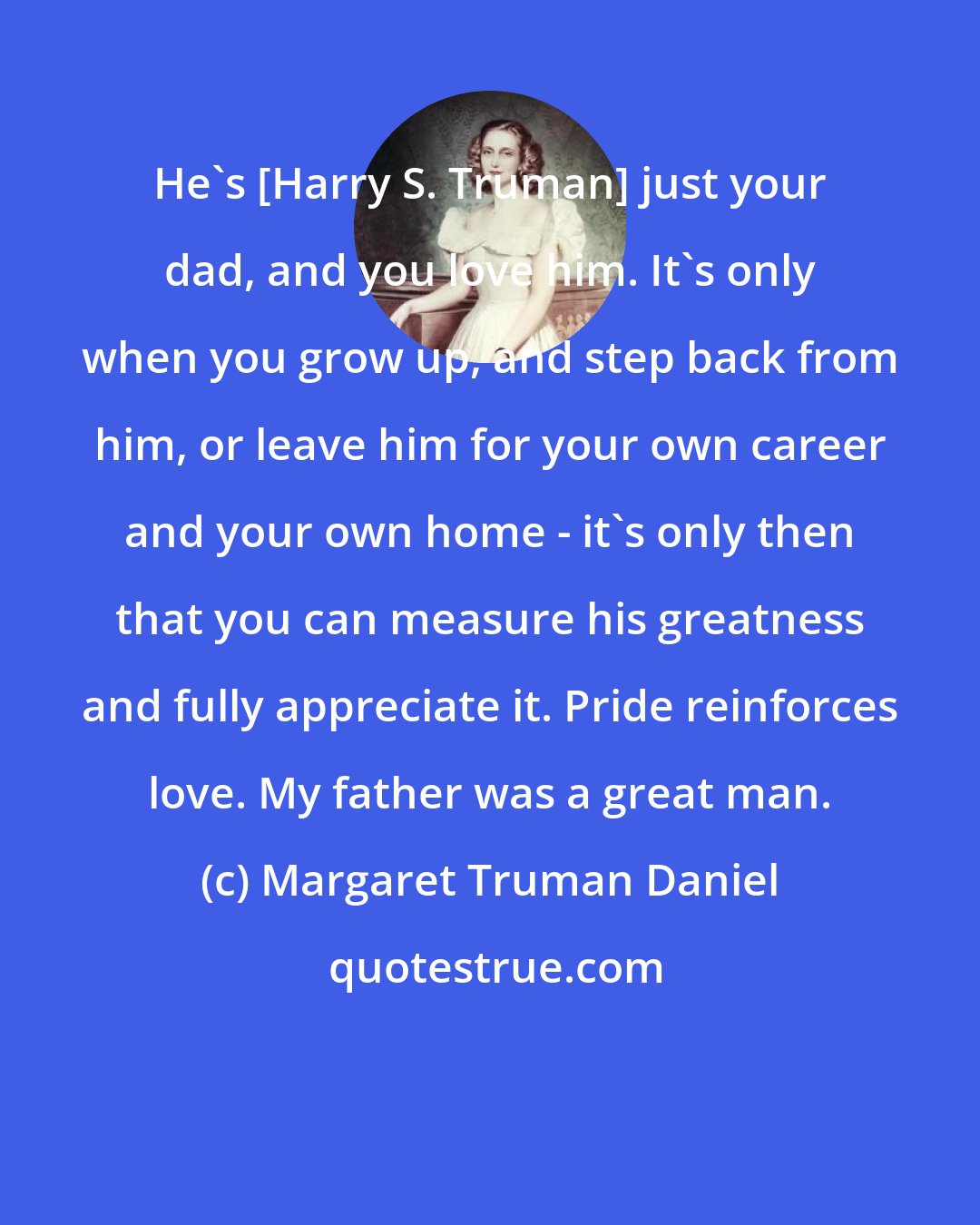 Margaret Truman Daniel: He's [Harry S. Truman] just your dad, and you love him. It's only when you grow up, and step back from him, or leave him for your own career and your own home - it's only then that you can measure his greatness and fully appreciate it. Pride reinforces love. My father was a great man.