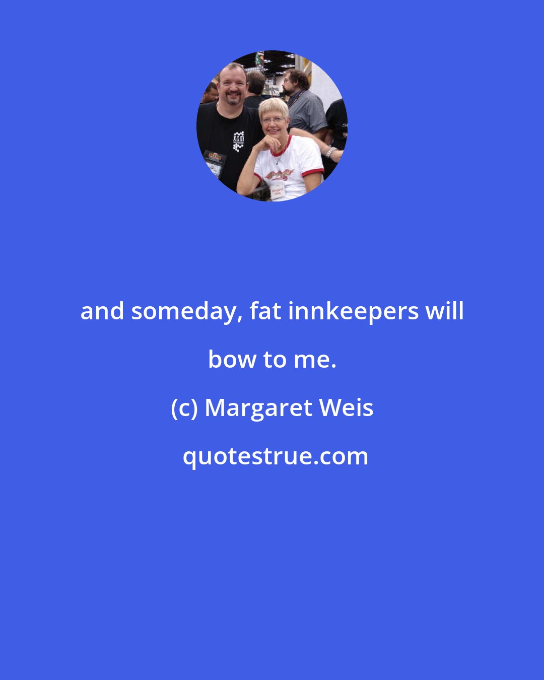 Margaret Weis: and someday, fat innkeepers will bow to me.