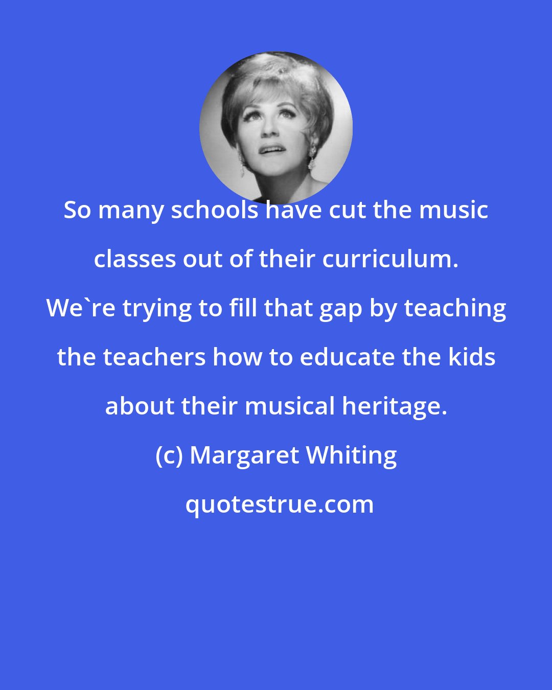 Margaret Whiting: So many schools have cut the music classes out of their curriculum. We're trying to fill that gap by teaching the teachers how to educate the kids about their musical heritage.