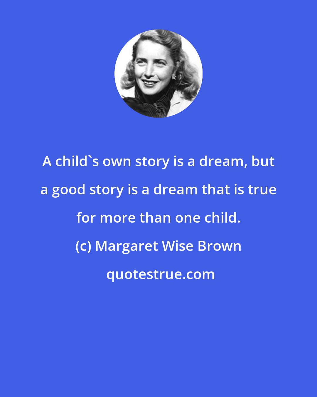 Margaret Wise Brown: A child's own story is a dream, but a good story is a dream that is true for more than one child.