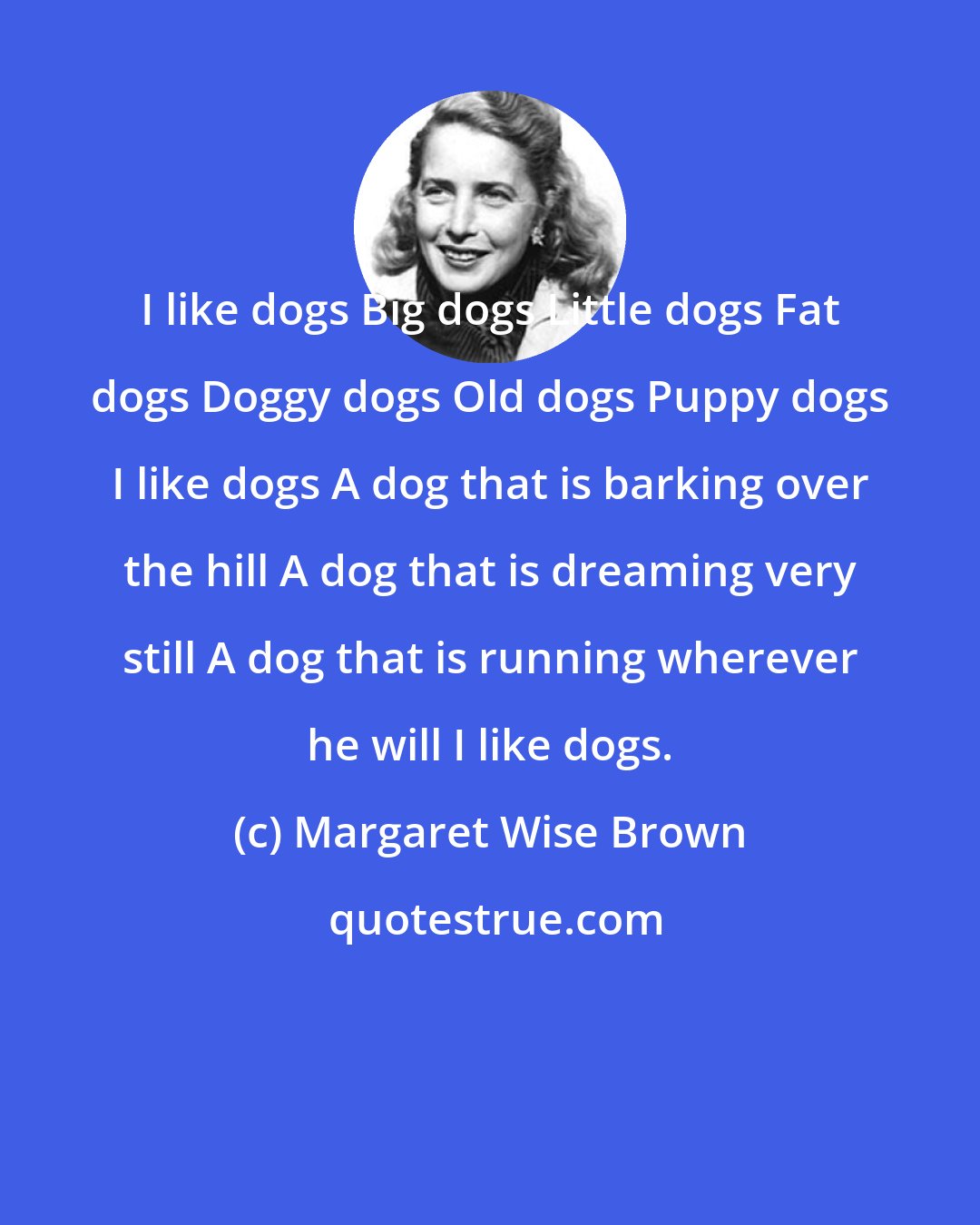 Margaret Wise Brown: I like dogs Big dogs Little dogs Fat dogs Doggy dogs Old dogs Puppy dogs I like dogs A dog that is barking over the hill A dog that is dreaming very still A dog that is running wherever he will I like dogs.
