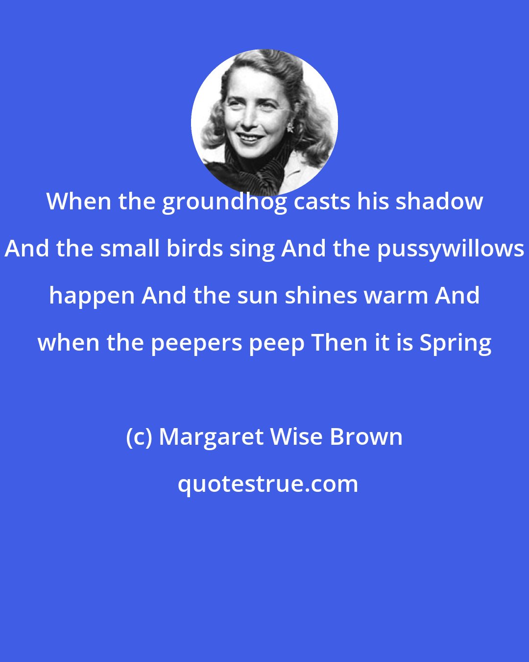 Margaret Wise Brown: When the groundhog casts his shadow And the small birds sing And the pussywillows happen And the sun shines warm And when the peepers peep Then it is Spring