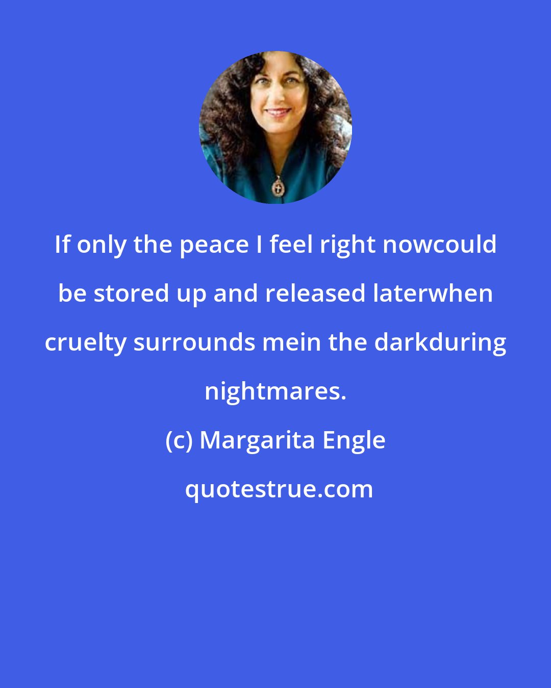 Margarita Engle: If only the peace I feel right nowcould be stored up and released laterwhen cruelty surrounds mein the darkduring nightmares.