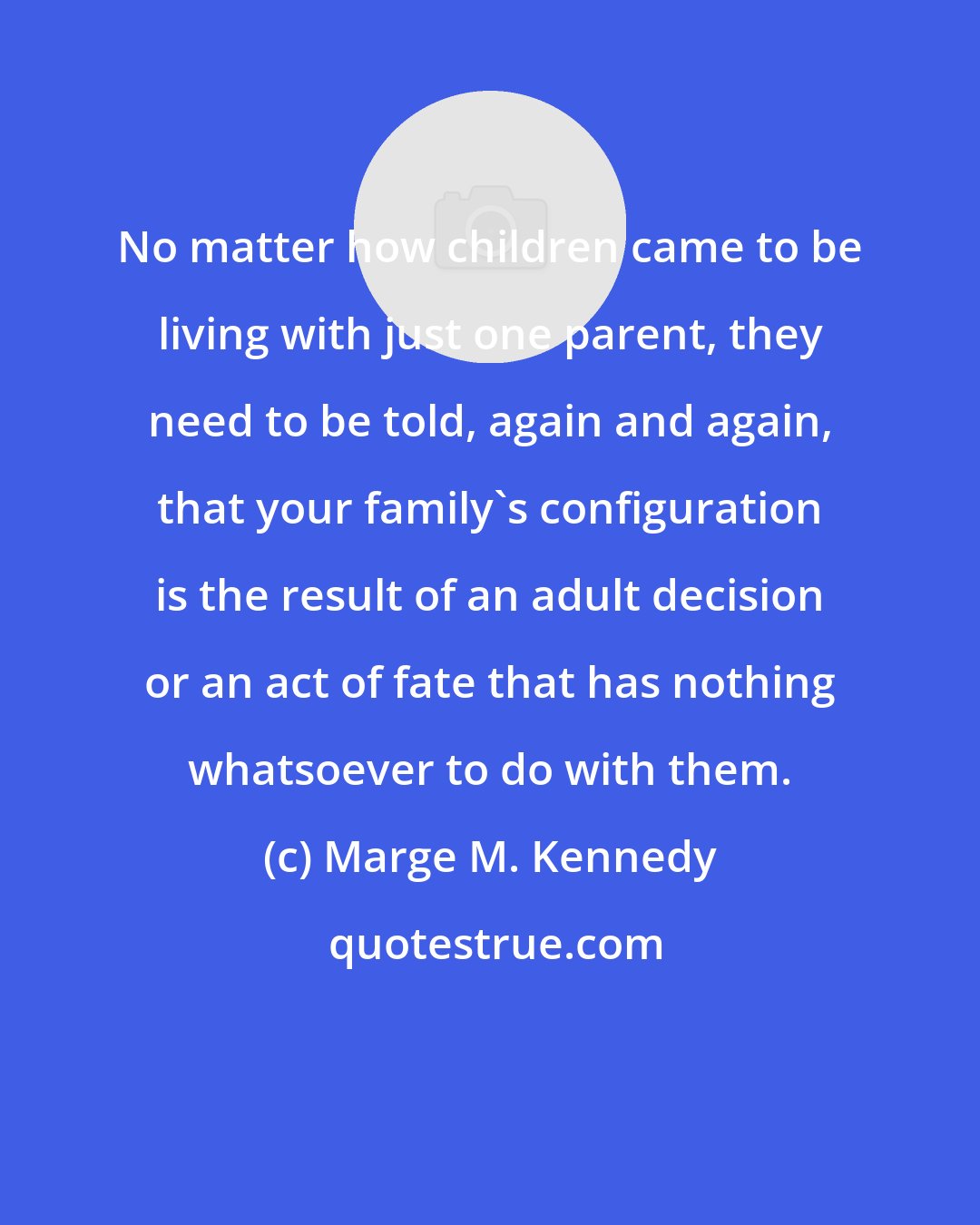 Marge M. Kennedy: No matter how children came to be living with just one parent, they need to be told, again and again, that your family's configuration is the result of an adult decision or an act of fate that has nothing whatsoever to do with them.