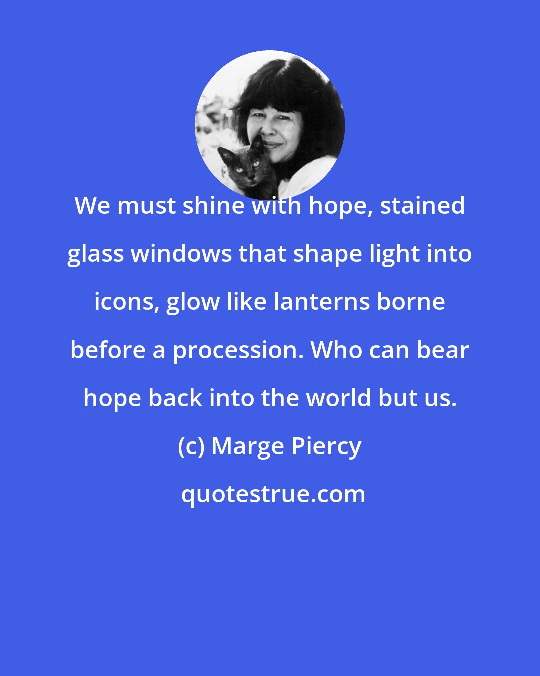 Marge Piercy: We must shine with hope, stained glass windows that shape light into icons, glow like lanterns borne before a procession. Who can bear hope back into the world but us.