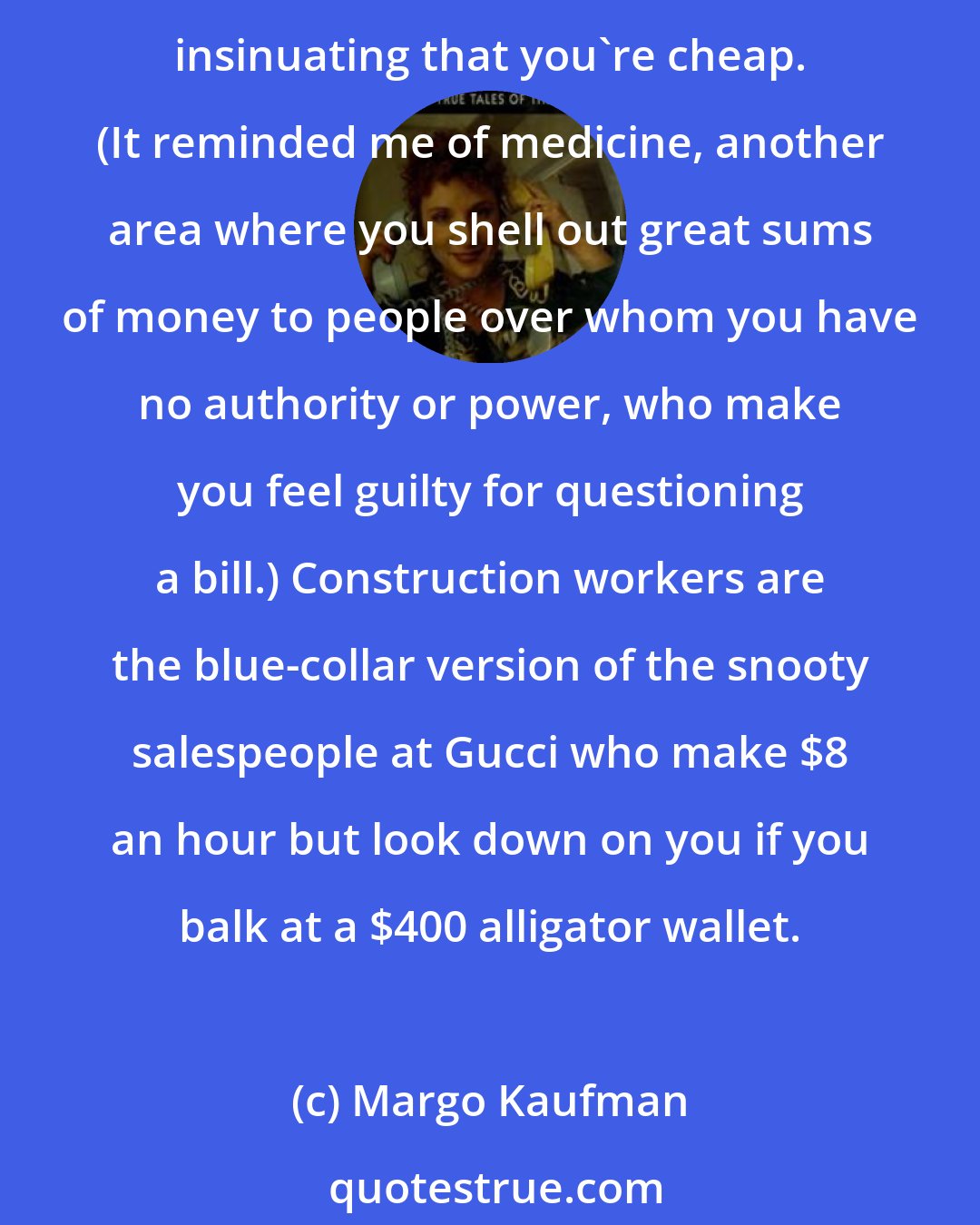 Margo Kaufman: Remodeling defies the principles of modern commerce. You shell out great sums of money to people over whom you have no authority or power, yet these same people are constantly insinuating that you're cheap. (It reminded me of medicine, another area where you shell out great sums of money to people over whom you have no authority or power, who make you feel guilty for questioning a bill.) Construction workers are the blue-collar version of the snooty salespeople at Gucci who make $8 an hour but look down on you if you balk at a $400 alligator wallet.