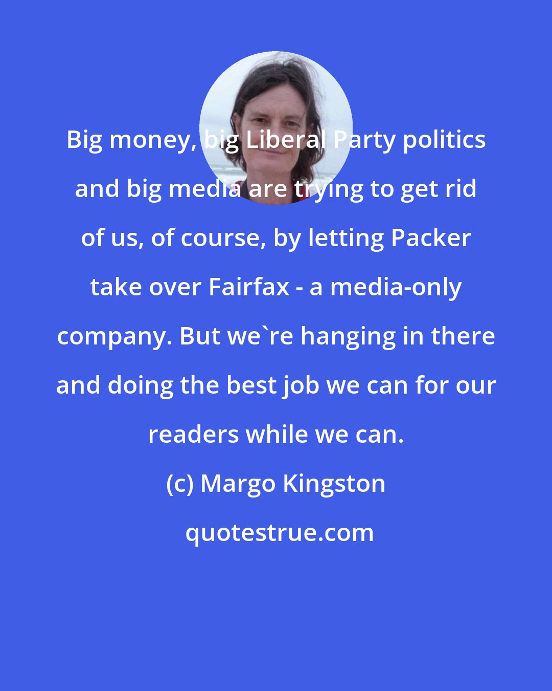 Margo Kingston: Big money, big Liberal Party politics and big media are trying to get rid of us, of course, by letting Packer take over Fairfax - a media-only company. But we're hanging in there and doing the best job we can for our readers while we can.