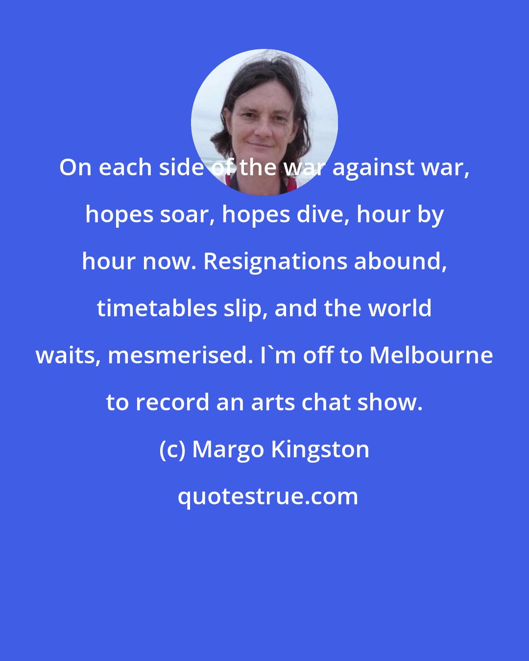 Margo Kingston: On each side of the war against war, hopes soar, hopes dive, hour by hour now. Resignations abound, timetables slip, and the world waits, mesmerised. I'm off to Melbourne to record an arts chat show.