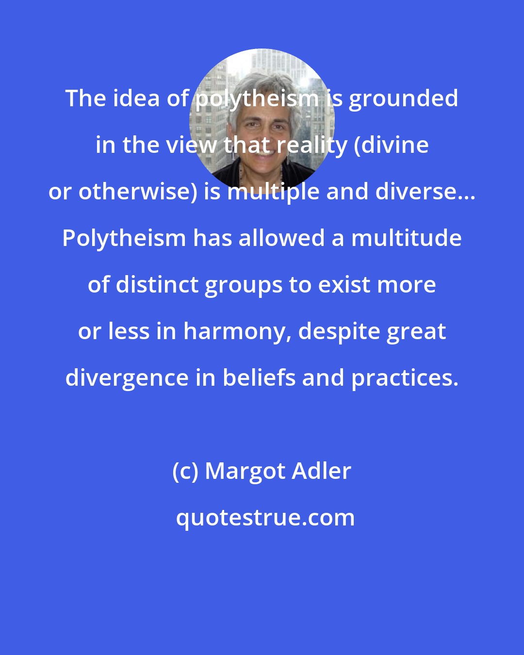 Margot Adler: The idea of polytheism is grounded in the view that reality (divine or otherwise) is multiple and diverse... Polytheism has allowed a multitude of distinct groups to exist more or less in harmony, despite great divergence in beliefs and practices.