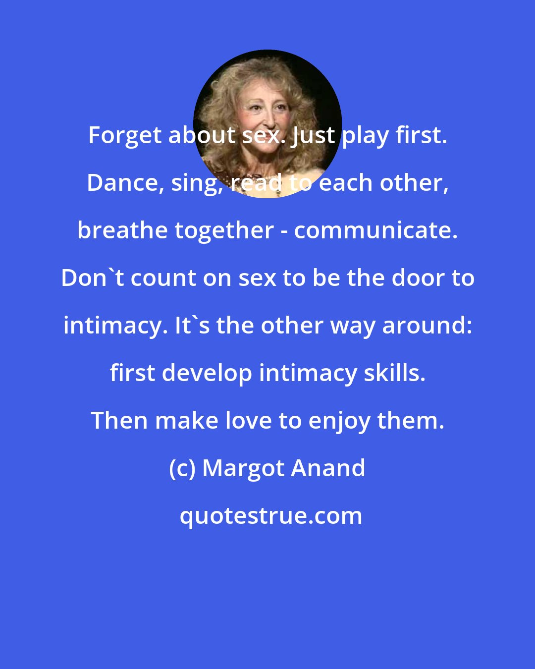 Margot Anand: Forget about sex. Just play first. Dance, sing, read to each other, breathe together - communicate. Don't count on sex to be the door to intimacy. It's the other way around: first develop intimacy skills. Then make love to enjoy them.