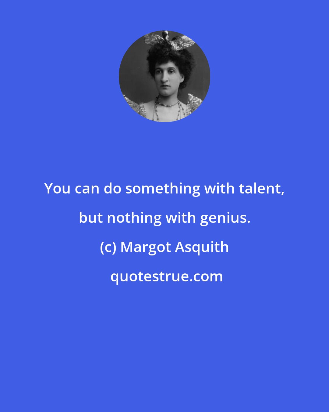 Margot Asquith: You can do something with talent, but nothing with genius.