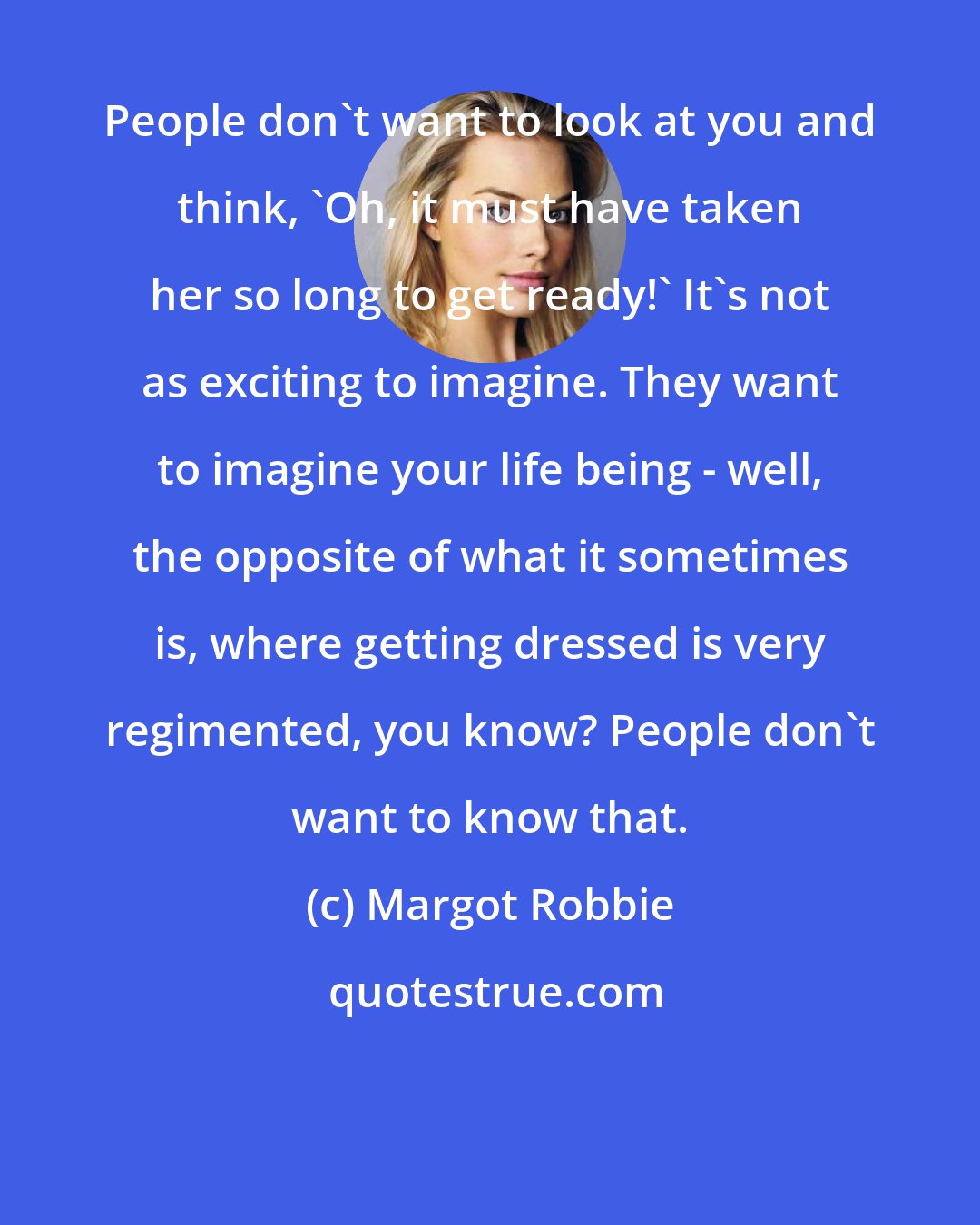 Margot Robbie: People don't want to look at you and think, 'Oh, it must have taken her so long to get ready!' It's not as exciting to imagine. They want to imagine your life being - well, the opposite of what it sometimes is, where getting dressed is very regimented, you know? People don't want to know that.