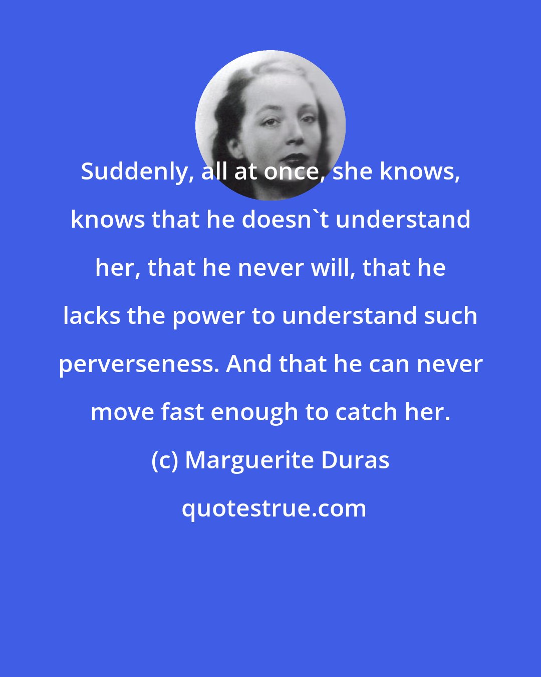 Marguerite Duras: Suddenly, all at once, she knows, knows that he doesn't understand her, that he never will, that he lacks the power to understand such perverseness. And that he can never move fast enough to catch her.