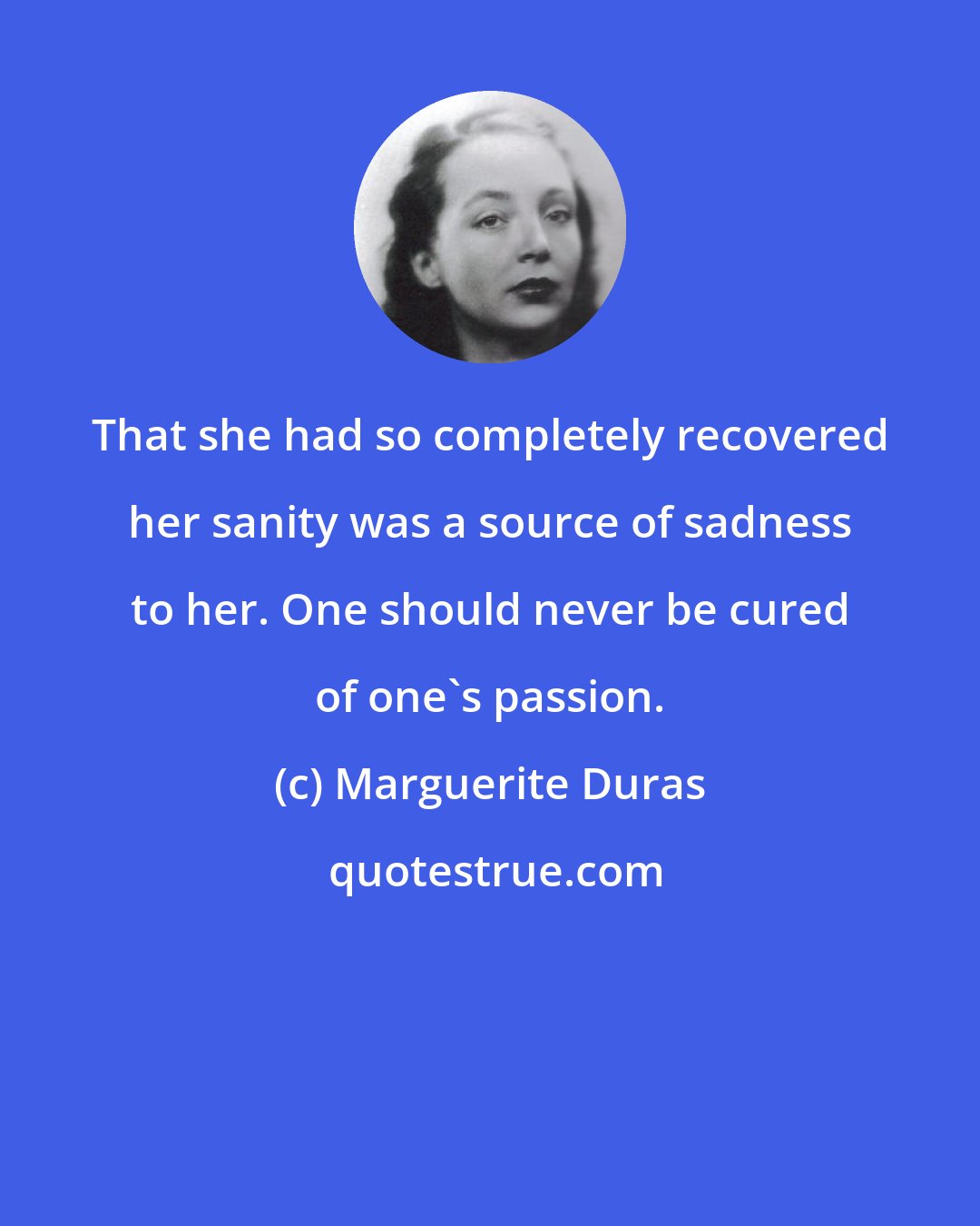 Marguerite Duras: That she had so completely recovered her sanity was a source of sadness to her. One should never be cured of one's passion.