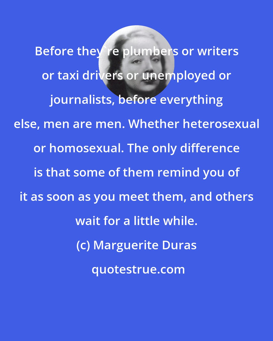 Marguerite Duras: Before they're plumbers or writers or taxi drivers or unemployed or journalists, before everything else, men are men. Whether heterosexual or homosexual. The only difference is that some of them remind you of it as soon as you meet them, and others wait for a little while.