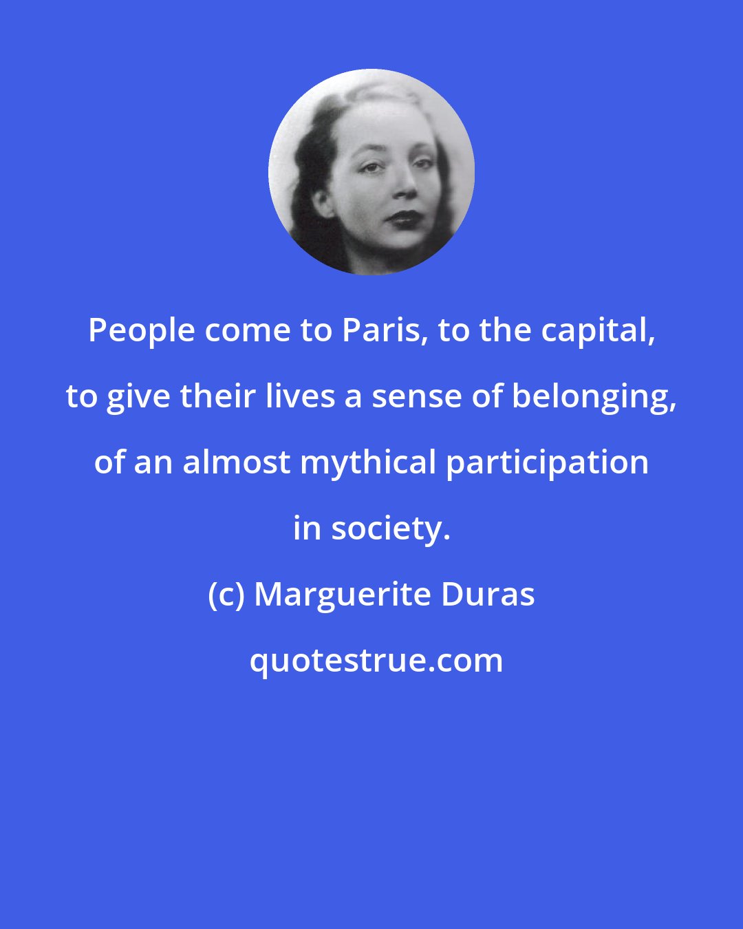 Marguerite Duras: People come to Paris, to the capital, to give their lives a sense of belonging, of an almost mythical participation in society.