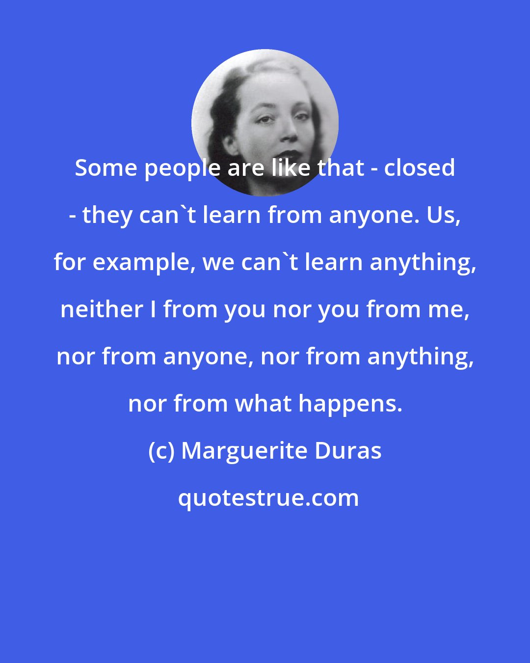 Marguerite Duras: Some people are like that - closed - they can't learn from anyone. Us, for example, we can't learn anything, neither I from you nor you from me, nor from anyone, nor from anything, nor from what happens.