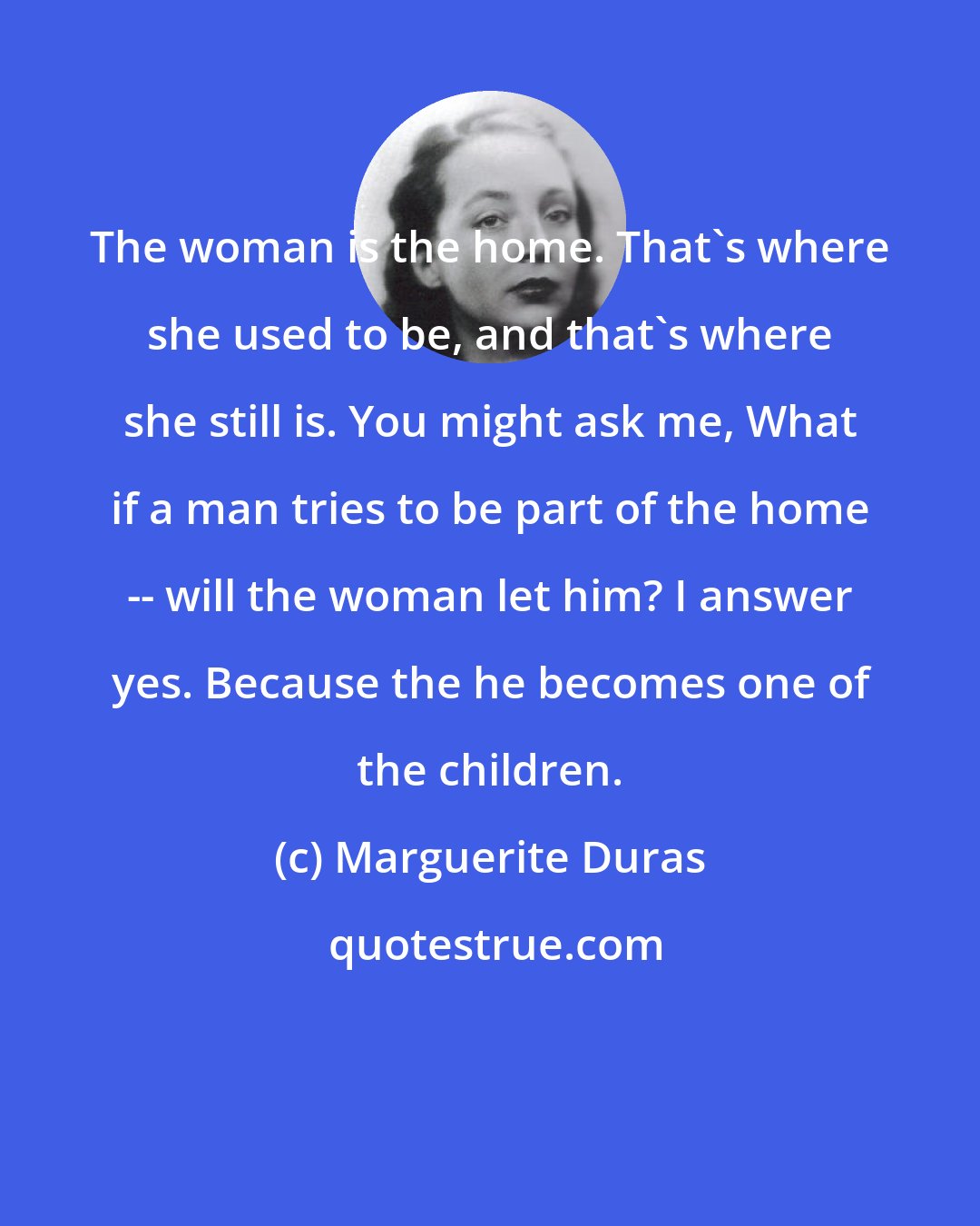 Marguerite Duras: The woman is the home. That's where she used to be, and that's where she still is. You might ask me, What if a man tries to be part of the home -- will the woman let him? I answer yes. Because the he becomes one of the children.