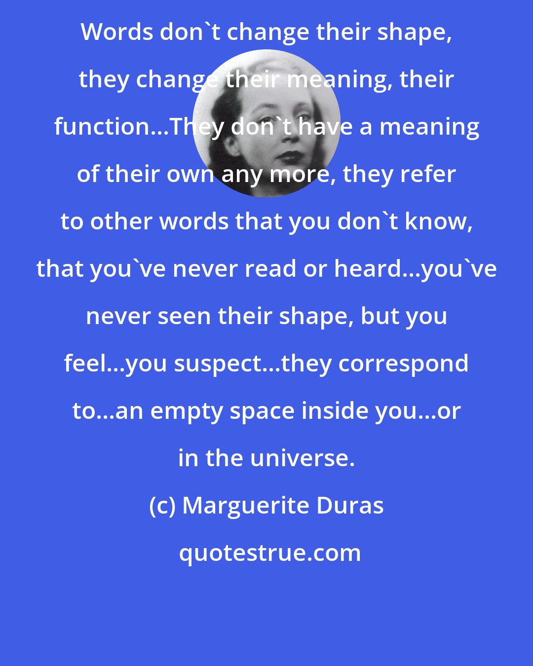 Marguerite Duras: Words don't change their shape, they change their meaning, their function...They don't have a meaning of their own any more, they refer to other words that you don't know, that you've never read or heard...you've never seen their shape, but you feel...you suspect...they correspond to...an empty space inside you...or in the universe.