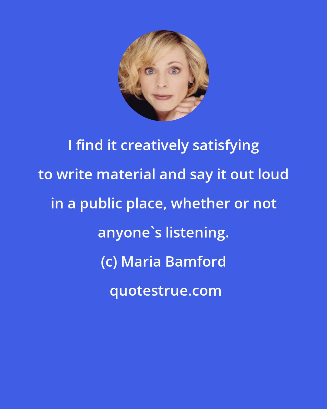 Maria Bamford: I find it creatively satisfying to write material and say it out loud in a public place, whether or not anyone's listening.