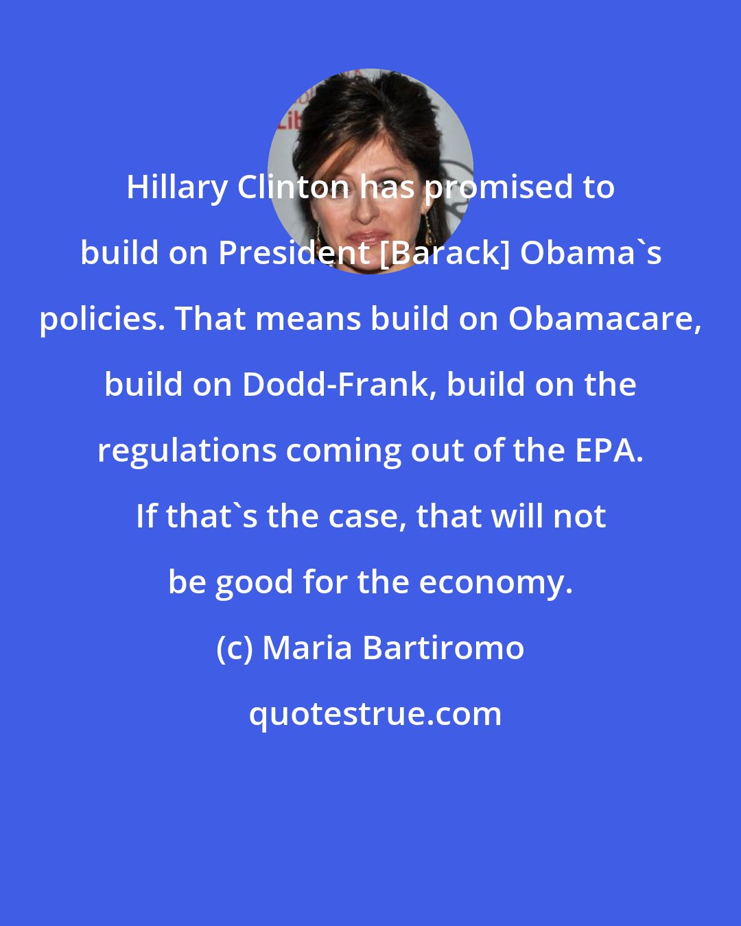 Maria Bartiromo: Hillary Clinton has promised to build on President [Barack] Obama's policies. That means build on Obamacare, build on Dodd-Frank, build on the regulations coming out of the EPA. If that's the case, that will not be good for the economy.