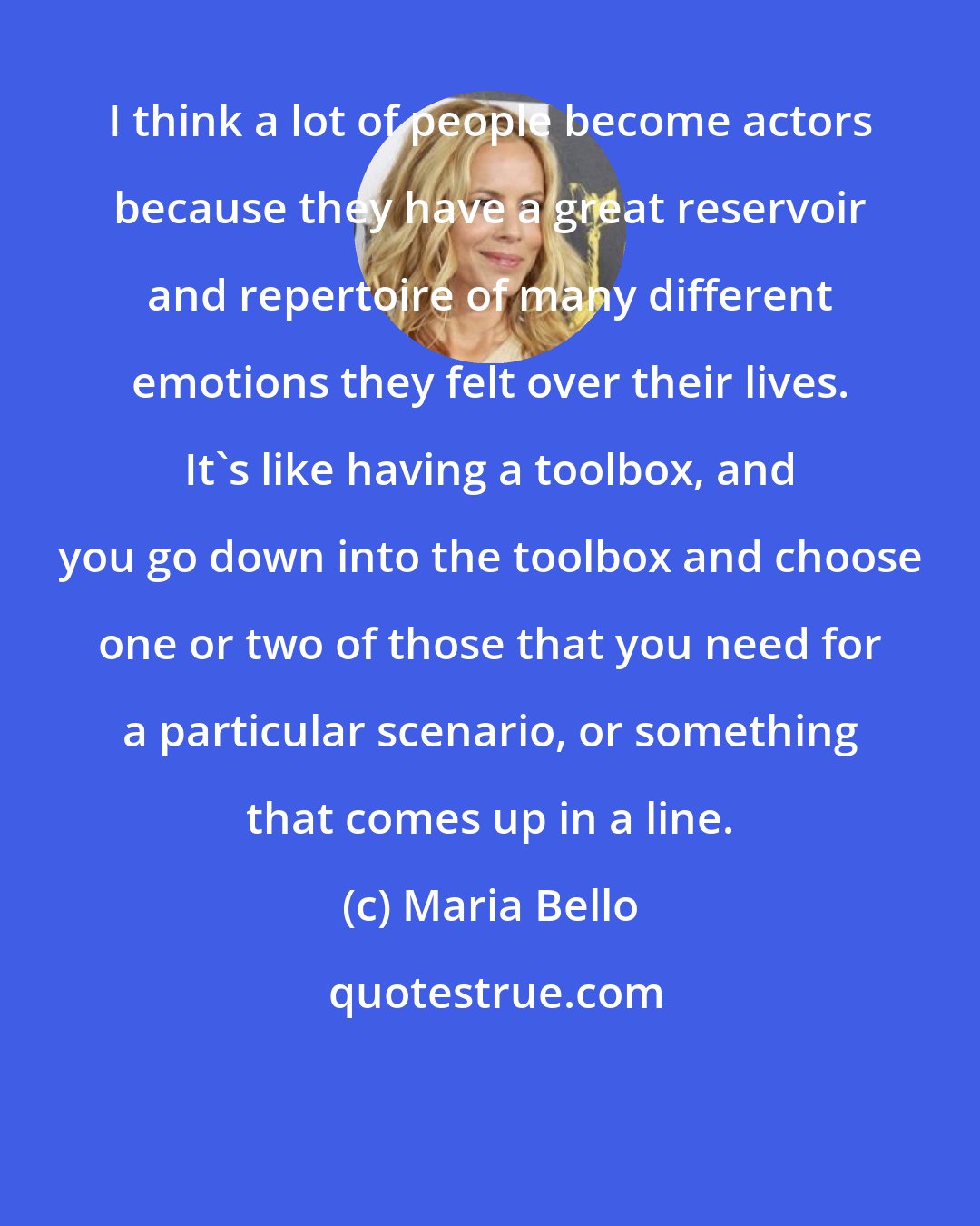 Maria Bello: I think a lot of people become actors because they have a great reservoir and repertoire of many different emotions they felt over their lives. It's like having a toolbox, and you go down into the toolbox and choose one or two of those that you need for a particular scenario, or something that comes up in a line.